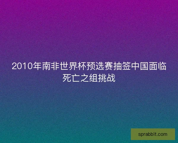 2010年南非世界杯预选赛抽签中国面临死亡之组挑战 2010年南非世界杯预选赛抽签中国面临死亡之组挑战