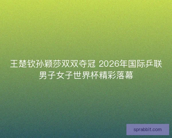 王楚钦孙颖莎双双夺冠 2026年国际乒联男子女子世界杯精彩落幕