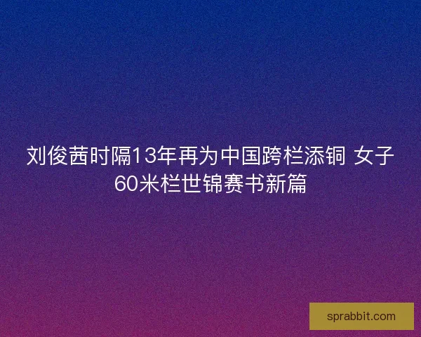 刘俊茜时隔13年再为中国跨栏添铜 女子60米栏世锦赛书新篇