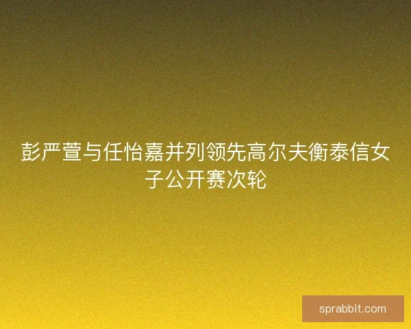 彭严萱与任怡嘉并列领先高尔夫衡泰信女子公开赛次轮