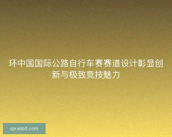 环中国国际公路自行车赛赛道设计彰显创新与极致竞技魅力