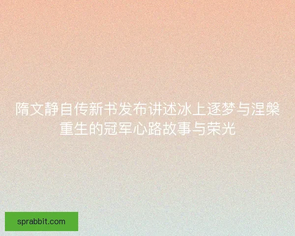隋文静自传新书发布讲述冰上逐梦与涅槃重生的冠军心路故事与荣光
