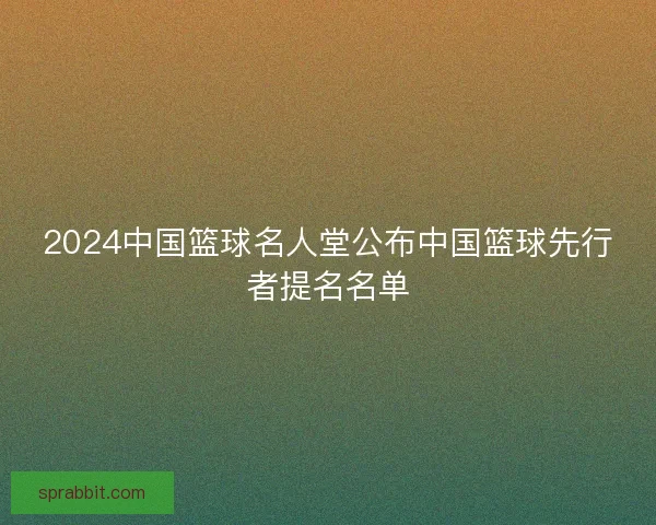 2024中国篮球名人堂公布中国篮球先行者提名名单