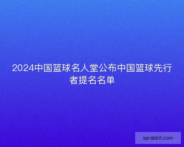 2024中国篮球名人堂公布中国篮球先行者提名名单