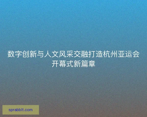 数字创新与人文风采交融打造杭州亚运会开幕式新篇章