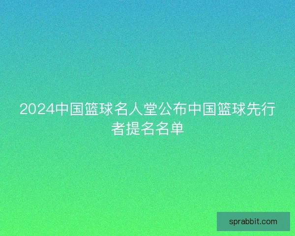 2024中国篮球名人堂公布中国篮球先行者提名名单