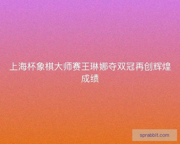 上海杯象棋大师赛王琳娜夺双冠再创辉煌成绩