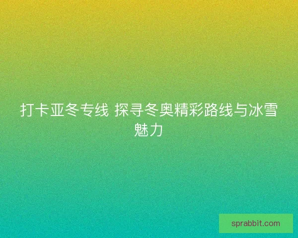 打卡亚冬专线 探寻冬奥精彩路线与冰雪魅力